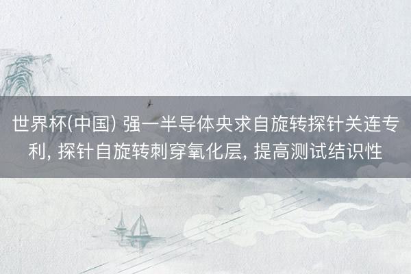 世界杯(中国) 强一半导体央求自旋转探针关连专利， 探针自旋转刺穿氧化层， 提高测试结识性