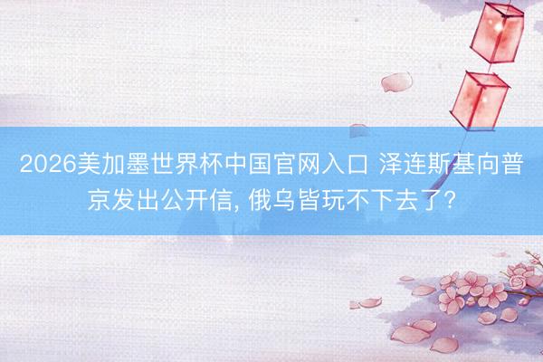 2026美加墨世界杯中国官网入口 泽连斯基向普京发出公开信， 俄乌皆玩不下去了?