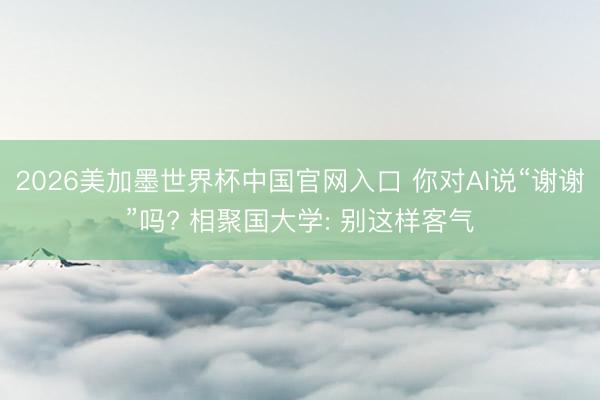 2026美加墨世界杯中国官网入口 你对AI说“谢谢”吗? 相聚国大学: 别这样客气