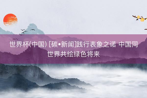 世界杯(中国) [碳•新闻]践行表象之诺 中国同世界共绘绿色将来