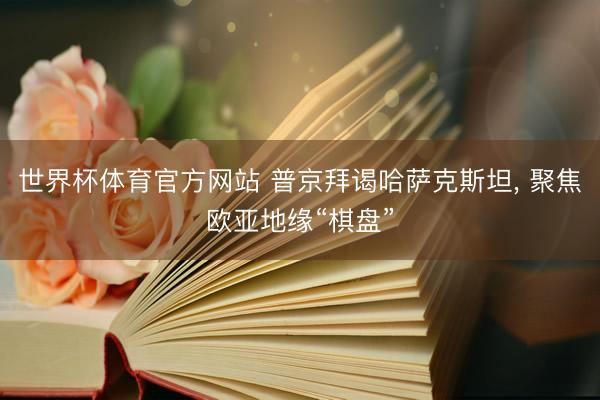 世界杯体育官方网站 普京拜谒哈萨克斯坦， 聚焦欧亚地缘“棋盘”