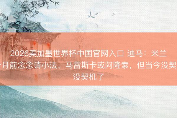 2026美加墨世界杯中国官网入口 迪马：米兰几个月前念念请小法、马雷斯卡或阿隆索，但当今没契机了