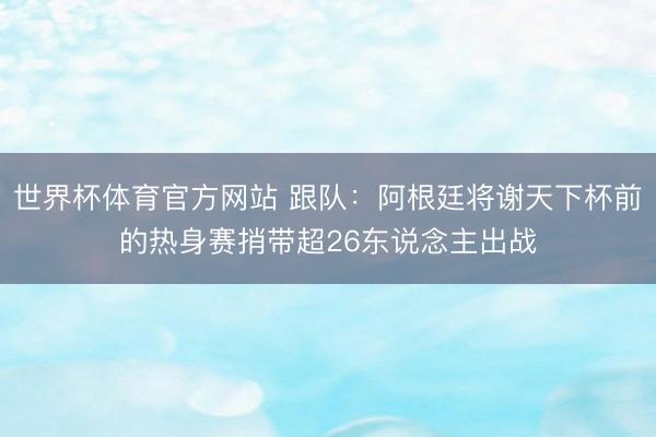 世界杯体育官方网站 跟队：阿根廷将谢天下杯前的热身赛捎带超26东说念主出战