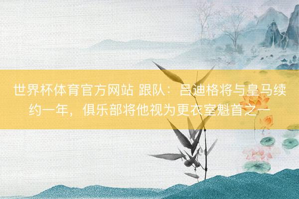 世界杯体育官方网站 跟队:吕迪格将与皇马续约一年,俱乐部将他视为更衣室魁首之一