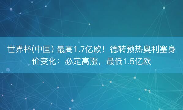 世界杯(中国) 最高1.7亿欧！德转预热奥利塞身价变化：必定高涨，最低1.5亿欧
