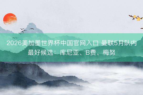 2026美加墨世界杯中国官网入口 曼联5月队内最好候选：库尼亚、B费、梅努