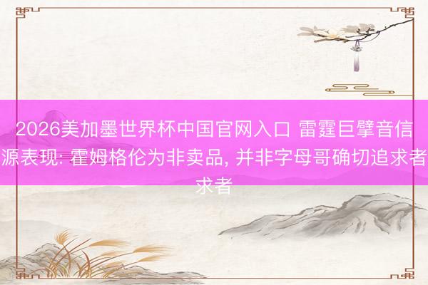2026美加墨世界杯中国官网入口 雷霆巨擘音信源表现: 霍姆格伦为非卖品, 并非字母哥确切追求者