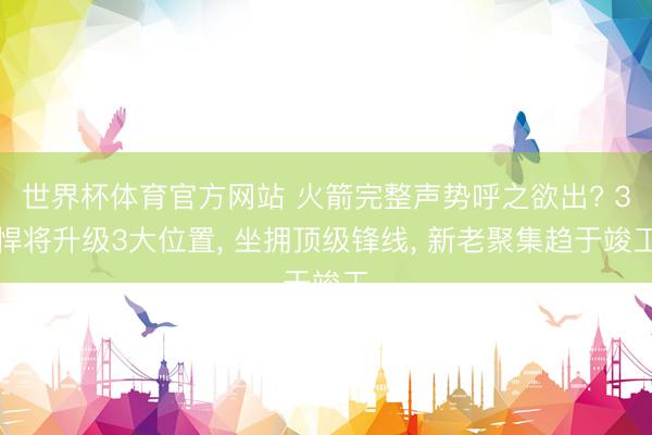 世界杯体育官方网站 火箭完整声势呼之欲出? 3悍将升级3大位置， 坐拥顶级锋线， 新老聚集趋于竣工
