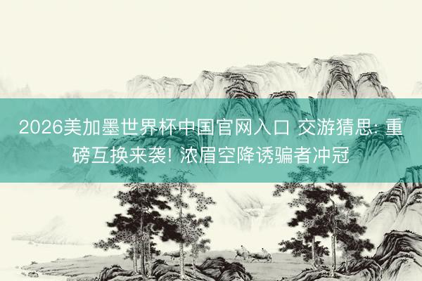 2026美加墨世界杯中国官网入口 交游猜思: 重磅互换来袭! 浓眉空降诱骗者冲冠