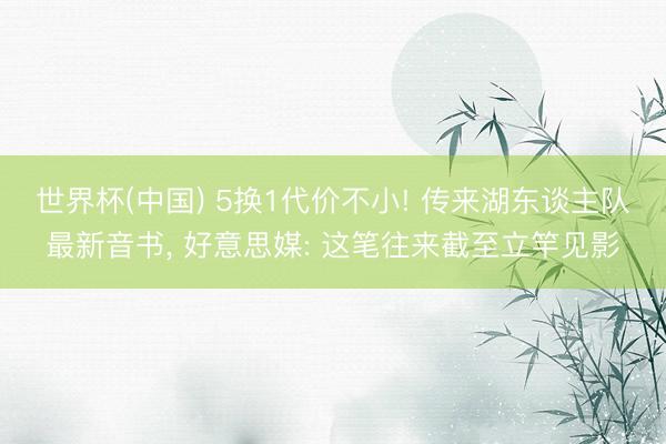 世界杯(中国) 5换1代价不小! 传来湖东谈主队最新音书， 好意思媒: 这笔往来截至立竿见影