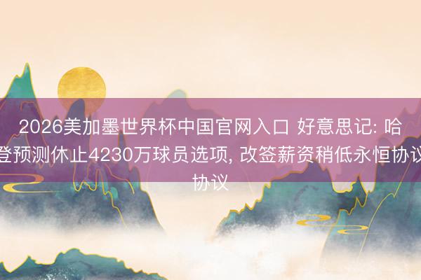 2026美加墨世界杯中国官网入口 好意思记: 哈登预测休止4230万球员选项， 改签薪资稍低永恒协议