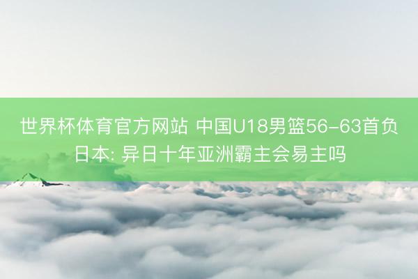 世界杯体育官方网站 中国U18男篮56-63首负日本: 异日