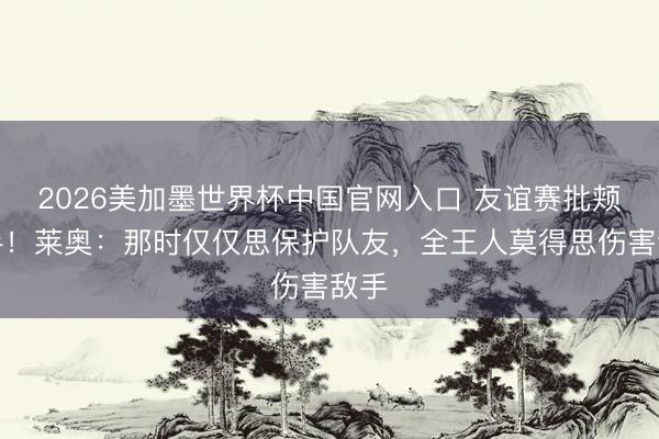 2026美加墨世界杯中国官网入口 友谊赛批颊敌手!莱奥:那时仅仅思保护队友,全王人莫得思伤害敌手
