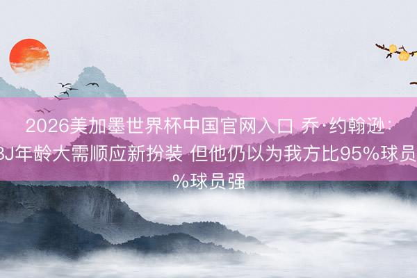 2026美加墨世界杯中国官网入口 乔·约翰逊:LBJ年龄大需顺应新扮装 但他仍以为我方比95%球员强