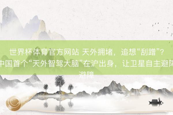 世界杯体育官方网站 天外拥堵，追想“刮蹭”？中国首个“天外智驾大脑”在沪出身，让卫星自主避障