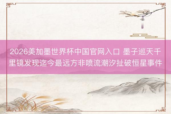 2026美加墨世界杯中国官网入口 墨子巡天千里镜发现迄今最远方非喷流潮汐扯破恒星事件
