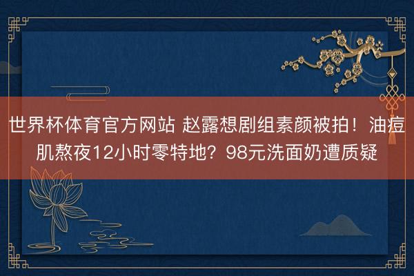 世界杯体育官方网站 赵露想剧组素颜被拍！油痘肌熬夜12小时零