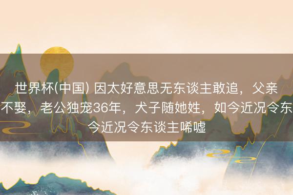 世界杯(中国) 因太好意思无东谈主敢追，父亲为她毕生不娶，老公独宠36年，犬子随她姓，如今近况令东谈主唏嘘