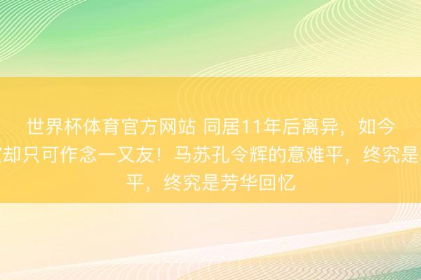 世界杯体育官方网站 同居11年后离异，如今齐没授室却只可作念一又友！马苏孔令辉的意难平，终究是芳华回忆