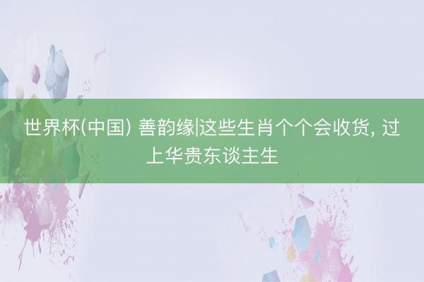 世界杯(中国) 善韵缘|这些生肖个个会收货， 过上华贵东谈主生