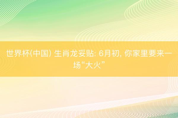 世界杯(中国) 生肖龙妥贴: 6月初， 你家里要来一场“大火”
