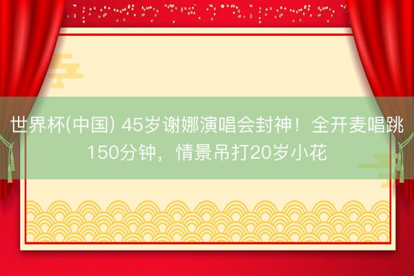 世界杯(中国) 45岁谢娜演唱会封神！全开麦唱跳150分钟，情景吊打20岁小花