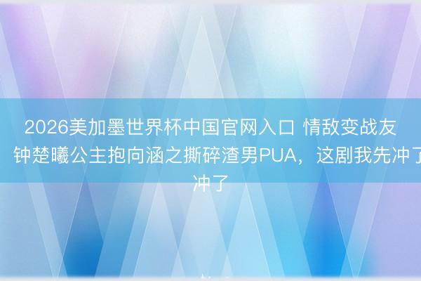 2026美加墨世界杯中国官网入口 情敌变战友！钟楚曦公主抱向涵之撕碎渣男PUA，这剧我先冲了