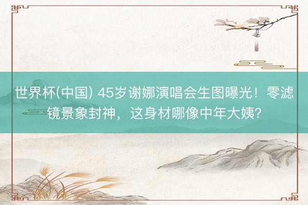 世界杯(中国) 45岁谢娜演唱会生图曝光！零滤镜景象封神，这身材哪像中年大姨？