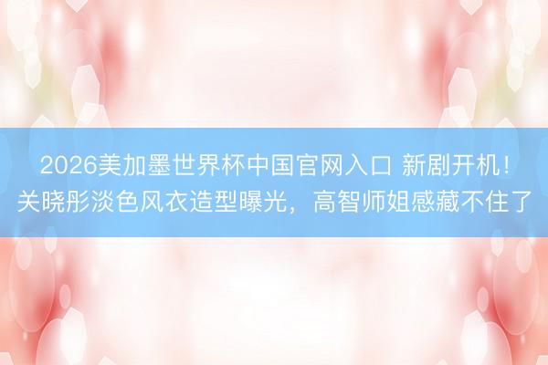 2026美加墨世界杯中国官网入口 新剧开机！关晓彤淡色风衣造型曝光，高智师姐感藏不住了