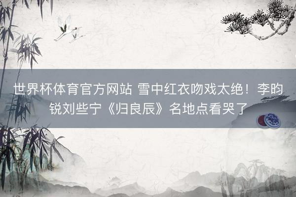 世界杯体育官方网站 雪中红衣吻戏太绝！李昀锐刘些宁《归良辰》名地点看哭了