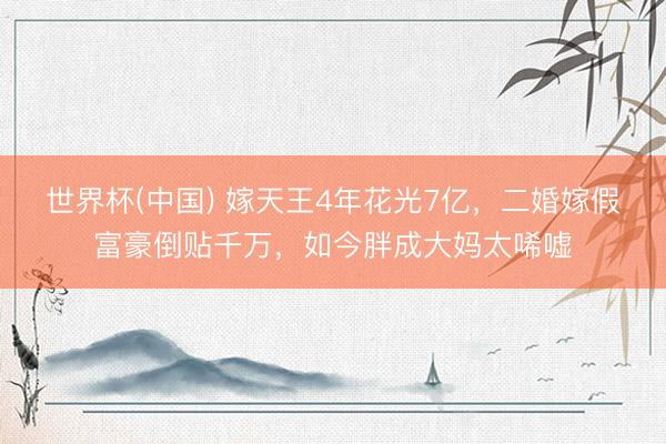 世界杯(中国) 嫁天王4年花光7亿，二婚嫁假富豪倒贴千万，如今胖成大妈太唏嘘