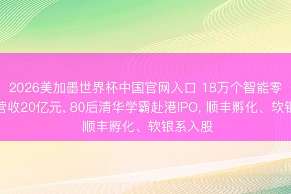2026美加墨世界杯中国官网入口 18万个智能零卖柜年营收20亿元， 80后清华学霸赴港IPO， 顺丰孵化、软银系入股