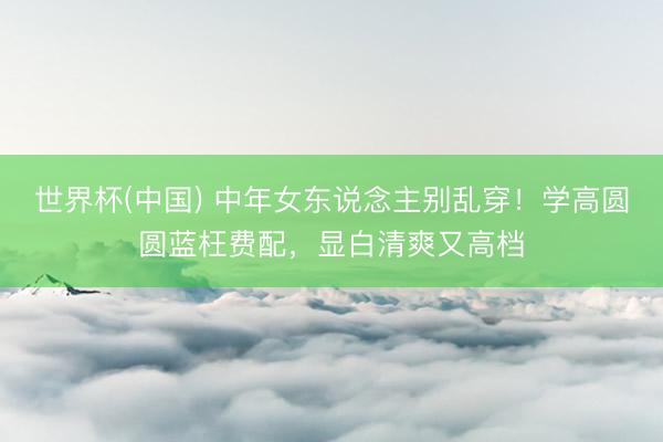 世界杯(中国) 中年女东说念主别乱穿！学高圆圆蓝枉费配，显白清爽又高档