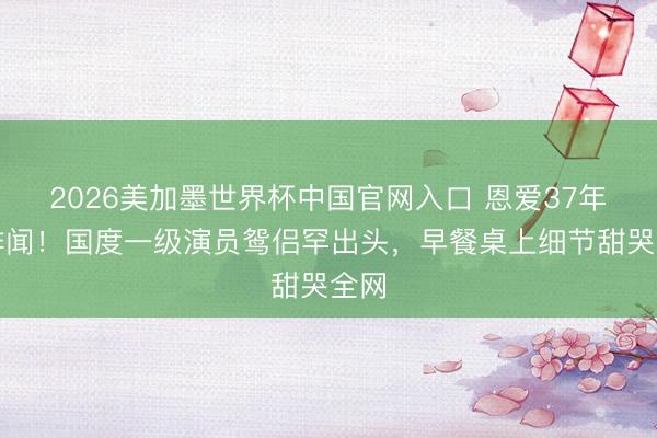2026美加墨世界杯中国官网入口 恩爱37年零绯闻！国度一级演员鸳侣罕出头，早餐桌上细节甜哭全网