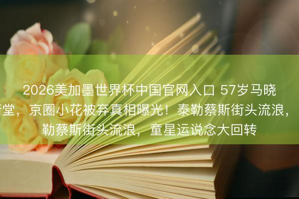 2026美加墨世界杯中国官网入口 57岁马晓晴弃手机隐上海衖堂,京圈小花被弃真相曝光!泰勒蔡斯街头流浪,童星运说念大回转