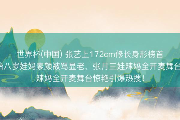 世界杯(中国) 张艺上172cm修长身形榜首惹怒网友！孙怡八岁娃妈素颜被骂显老，张月三娃辣妈全开麦舞台惊艳引爆热搜！