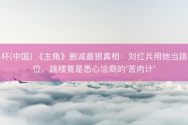 世界杯(中国) 《主角》删减最狠真相：刘红兵用她当跳板上位，跳楼竟是悉心洽商的'苦肉计'