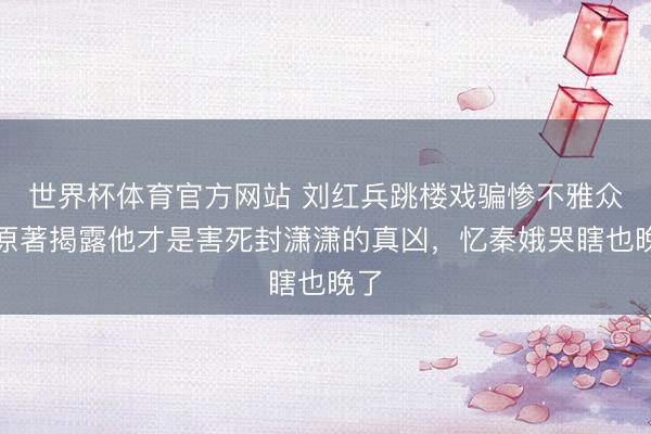 世界杯体育官方网站 刘红兵跳楼戏骗惨不雅众！原著揭露他才是害死封潇潇的真凶，忆秦娥哭瞎也晚了