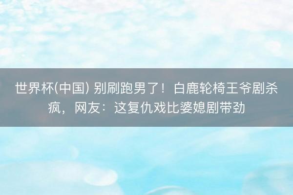 世界杯(中国) 别刷跑男了！白鹿轮椅王爷剧杀疯，网友：这复仇戏比婆媳剧带劲