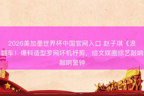 2026美加墨世界杯中国官网入口 赵子琪《浪姐》翻车！爆料造型罗网坏机杼剪，给文娱圈综艺敲响警钟