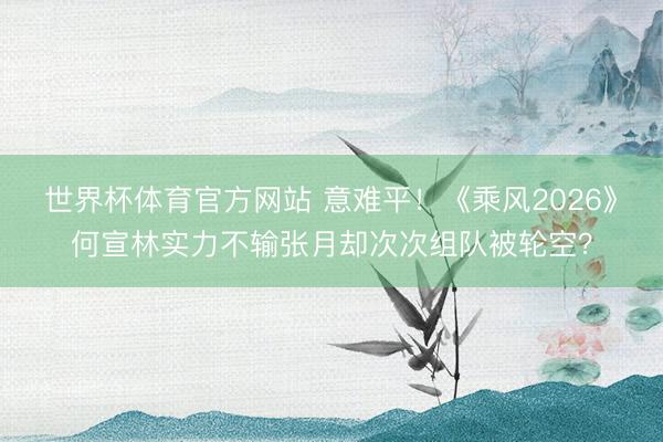 世界杯体育官方网站 意难平！《乘风2026》何宣林实力不输张月却次次组队被轮空？