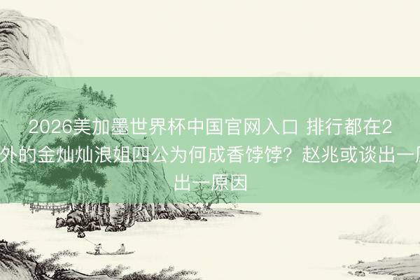 2026美加墨世界杯中国官网入口 排行都在20开外的金灿灿浪姐四公为何成香饽饽？赵兆或谈出一原因