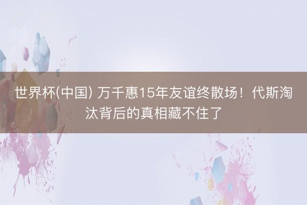 世界杯(中国) 万千惠15年友谊终散场！代斯淘汰背后的真相藏不住了