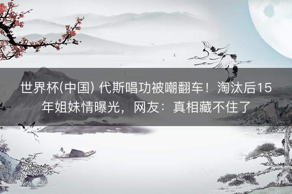 世界杯(中国) 代斯唱功被嘲翻车！淘汰后15年姐妹情曝光，网友：真相藏不住了