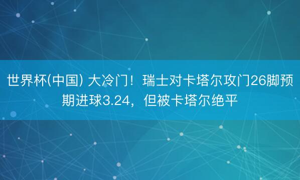 世界杯(中国) 大冷门！瑞士对卡塔尔攻门26脚预期进球3.24，但被卡塔尔绝平