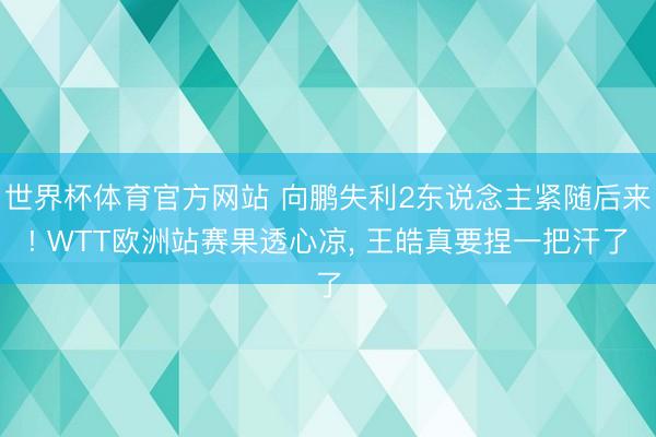 世界杯体育官方网站 向鹏失利2东说念主紧随后来! WTT欧洲站赛果透心凉， 王皓真要捏一把汗了