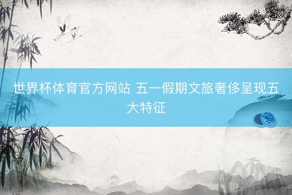 世界杯体育官方网站 五一假期文旅奢侈呈现五大特征