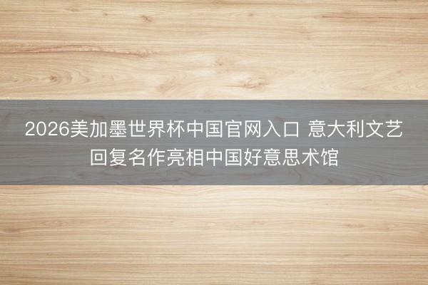 2026美加墨世界杯中国官网入口 意大利文艺回复名作亮相中国好意思术馆