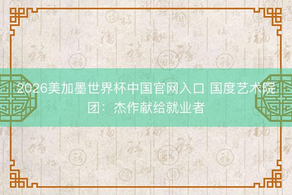 2026美加墨世界杯中国官网入口 国度艺术院团：杰作献给就业者