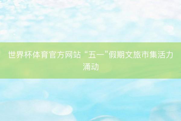世界杯体育官方网站 “五一”假期文旅市集活力涌动